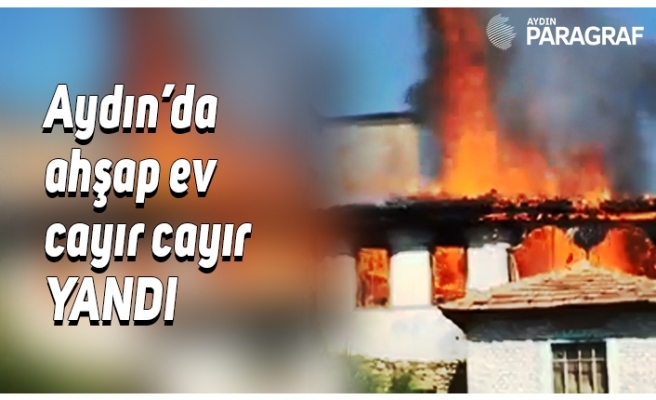 Aydın’da ahşap ev cayır cayır yandı