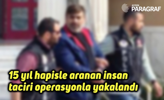 15 yıl hapisle aranan insan taciri operasyonla yakalandı