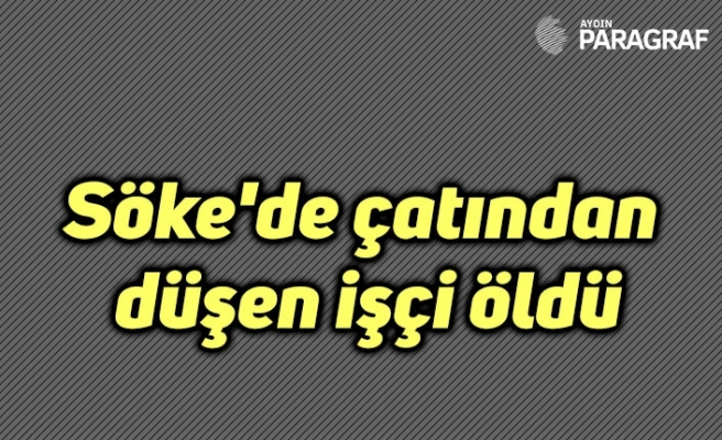 Söke'de çatından düşen işçi öldü
