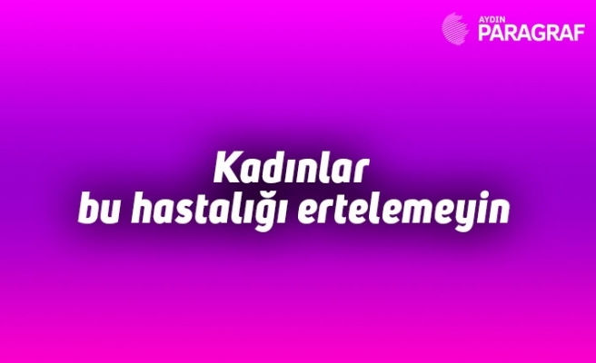 Kadınlar bu hastalığı ertelemeyin