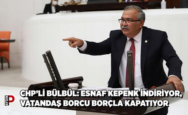 CHP’Lİ BÜLBÜL: ESNAF KEPENK İNDİRİYOR, VATANDAŞ BORCU BORÇLA KAPATIYOR