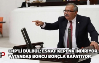 CHP’Lİ BÜLBÜL: ESNAF KEPENK İNDİRİYOR, VATANDAŞ BORCU BORÇLA KAPATIYOR